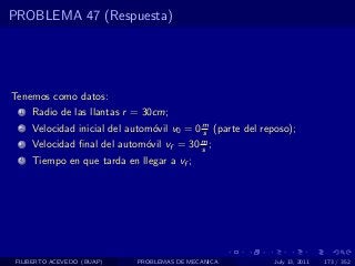PROBLEMA 47 (Respuesta)




Tenemos como datos:
  1   Radio de las llantas r = 30cm;
  2   Velocidad inicial del autom´vil v0 = 0 m (parte del reposo);
                                 o           s
  3   Velocidad ﬁnal del autom´vil vf = 30 m ;
                              o            s
  4   Tiempo en que tarda en llegar a vf ;




 FILIBERTO ACEVEDO (BUAP)    PROBLEMAS DE MECANICA           July 13, 2011   173 / 352
 