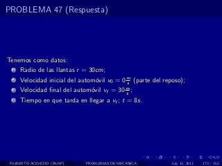PROBLEMA 47 (Respuesta)




Tenemos como datos:
  1   Radio de las llantas r = 30cm;
  2   Velocidad inicial del autom´vil v0 = 0 m (parte del reposo);
                                 o           s
  3   Velocidad ﬁnal del autom´vil vf = 30 m ;
                              o            s
  4   Tiempo en que tarda en llegar a vf ; t = 8s.




 FILIBERTO ACEVEDO (BUAP)    PROBLEMAS DE MECANICA           July 13, 2011   173 / 352
 