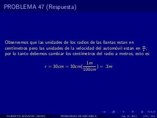 PROBLEMA 47 (Respuesta)




Observemos que las unidades de los radios de las llantas estan en
    ımetros pero las unidades de la velocidad del autom´vil estan en m ;
cent´                                                    o             s
por lo tanto debemos cambiar los cent´ ımetros del radio a metros, esto es:
                                            1m
                        r = 30cm = 30cm(         ) = .3m
                                           100cm




 FILIBERTO ACEVEDO (BUAP)     PROBLEMAS DE MECANICA         July 13, 2011   174 / 352
 