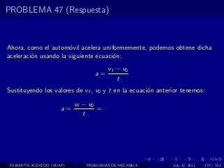 PROBLEMA 47 (Respuesta)



Ahora, como el autom´vil acelera uniformemente, podemos obtene dicha
                      o
aceleraci´n usando la siguiente ecuaci´n:
         o                            o
                                        vf − v0
                                   a=
                                           t
Sustituyendo los valores de vf , v0 y t en la ecuaci´n anterior tenemos:
                                                    o

                            vf − v0
                       a=           =
                               t




 FILIBERTO ACEVEDO (BUAP)       PROBLEMAS DE MECANICA       July 13, 2011   175 / 352
 