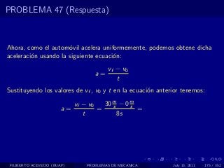PROBLEMA 47 (Respuesta)



Ahora, como el autom´vil acelera uniformemente, podemos obtene dicha
                      o
aceleraci´n usando la siguiente ecuaci´n:
         o                            o
                                        vf − v0
                                   a=
                                           t
Sustituyendo los valores de vf , v0 y t en la ecuaci´n anterior tenemos:
                                                    o

                            vf − v0   30 m − 0 m
                                         s     s
                       a=           =            =
                               t           8s




 FILIBERTO ACEVEDO (BUAP)       PROBLEMAS DE MECANICA       July 13, 2011   175 / 352
 