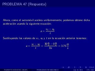 PROBLEMA 47 (Respuesta)



Ahora, como el autom´vil acelera uniformemente, podemos obtene dicha
                      o
aceleraci´n usando la siguiente ecuaci´n:
         o                            o
                                        vf − v0
                                   a=
                                           t
Sustituyendo los valores de vf , v0 y t en la ecuaci´n anterior tenemos:
                                                    o

                            vf − v0   30 m − 0 m
                                         s     s        m
                       a=           =            = 3.75
                               t           8s           s




 FILIBERTO ACEVEDO (BUAP)       PROBLEMAS DE MECANICA       July 13, 2011   175 / 352
 