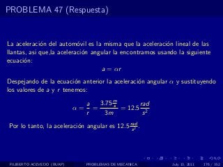 PROBLEMA 47 (Respuesta)


La aceleraci´n del autom´vil es la misma que la aceleraci´n lineal de las
             o             o                              o
llantas, asi que,la aceleraci´n angular la encontramos usando la siguiente
                             o
ecuaci´n:
       o
                                   a = αr
Despejando de la ecuaci´n anterior la aceleraci´n angular α y sustituyendo
                         o                     o
los valores de a y r tenemos:

                                 a   3.75 m
                                          s       rad
                            α=     =        = 12.5 2
                                 r     3m          s
Por lo tanto, la aceleraci´n angular es 12.5 rad .
                          o                   s2




 FILIBERTO ACEVEDO (BUAP)        PROBLEMAS DE MECANICA      July 13, 2011   176 / 352
 