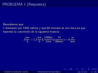 PROBLEMA 1 (Respuesta)




Recordemos que:
1 kilometro son 1000 metros y que 60 minutos es una hora,asi que
hacemos la conversi´n de la siguiente manera:
                   o
                        km       km 1000m       1h      m
                   .3      = (.3    )(     )(       )=5
                         h        h    1km    60min     min




 FILIBERTO ACEVEDO (BUAP)       PROBLEMAS DE MECANICA         July 13, 2011   4 / 352
 