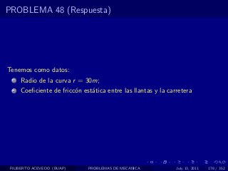 PROBLEMA 48 (Respuesta)




Tenemos como datos:
  1   Radio de la curva r = 30m;
  2   Coeﬁciente de fricc´n est´tica entre las llantas y la carretera
                         o     a




 FILIBERTO ACEVEDO (BUAP)     PROBLEMAS DE MECANICA            July 13, 2011   178 / 352
 