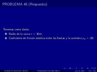 PROBLEMA 48 (Respuesta)




Tenemos como datos:
  1   Radio de la curva r = 30m;
  2   Coeﬁciente de fricc´n est´tica entre las llantas y la carretera µk = .80.
                         o     a




 FILIBERTO ACEVEDO (BUAP)     PROBLEMAS DE MECANICA           July 13, 2011   178 / 352
 