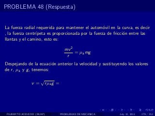 PROBLEMA 48 (Respuesta)


La fuerza radial requerida para mantener el autom´vil en la curva, es decir
                                                    o
, la fuerza centr´
                 ıpeta es proporcionada por la fuerza de fricci´n entre las
                                                               o
llantas y el camino, esto es:

                                       mv 2
                                            = µk mg
                                        r
Despejando de la ecuaci´n anterior la velocidad y sustituyendo los valores
                         o
de r , µk y g , tenemos:

                      √
                v=        r µk g =




 FILIBERTO ACEVEDO (BUAP)            PROBLEMAS DE MECANICA   July 13, 2011   179 / 352
 