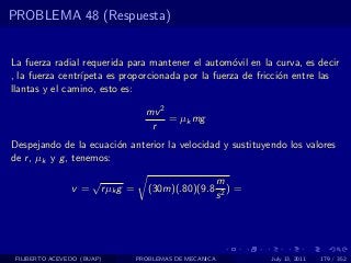 PROBLEMA 48 (Respuesta)


La fuerza radial requerida para mantener el autom´vil en la curva, es decir
                                                    o
, la fuerza centr´
                 ıpeta es proporcionada por la fuerza de fricci´n entre las
                                                               o
llantas y el camino, esto es:

                                       mv 2
                                            = µk mg
                                        r
Despejando de la ecuaci´n anterior la velocidad y sustituyendo los valores
                         o
de r , µk y g , tenemos:

                      √                                      m
                v=        r µk g =      (30m)(.80)(9.8          )=
                                                             s2




 FILIBERTO ACEVEDO (BUAP)            PROBLEMAS DE MECANICA           July 13, 2011   179 / 352
 