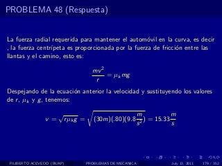 PROBLEMA 48 (Respuesta)


La fuerza radial requerida para mantener el autom´vil en la curva, es decir
                                                    o
, la fuerza centr´
                 ıpeta es proporcionada por la fuerza de fricci´n entre las
                                                               o
llantas y el camino, esto es:

                                       mv 2
                                            = µk mg
                                        r
Despejando de la ecuaci´n anterior la velocidad y sustituyendo los valores
                         o
de r , µk y g , tenemos:

                      √                                      m             m
                v=        r µk g =      (30m)(.80)(9.8         2
                                                                 ) = 15.33
                                                             s             s




 FILIBERTO ACEVEDO (BUAP)            PROBLEMAS DE MECANICA                July 13, 2011   179 / 352
 