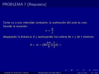 PROBLEMA 7 (Respuesta)



Como va a una velocidad constante, la aceleraci´n del auto es cero.
                                                 o
Usando la ecuaci´n:
                 o
                                       d
                                   v=
                                       t
despejando la distancia d y sustituyendo los valores de v y de t tenemos:
                                           km 1
                            d = vt = (80     )( h) =
                                            h 2




 FILIBERTO ACEVEDO (BUAP)         PROBLEMAS DE MECANICA    July 13, 2011   23 / 352
 