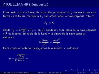PROBLEMA 49 (Respuesta)

Como solo act´a la fuerza de atracci´n gravitacional Fg , tenemos que esta
               u                     o
fuerza es la fuerza centr´
                         ıpeta Fc que act´a sobre la nave espacial, esto es:
                                         u

                                    Fg = Fc
                                2
donde Fg = G mRml y Fc = mc v , donde mc es la masa de la nave espacial
                c
                  2            R
y R es la suma del radio de la Luna y la altura de la nave espacial,
entonces:
                               mc ml    mc v 2
                             G       =
                                 R2       R
De la ecuaci´n anterior despejamos la velocidad v , entonces:
            o

              Gml
     v=           =
              h+r


 FILIBERTO ACEVEDO (BUAP)   PROBLEMAS DE MECANICA           July 13, 2011   183 / 352
 