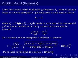 PROBLEMA 49 (Respuesta)

Como solo act´a la fuerza de atracci´n gravitacional Fg , tenemos que esta
               u                     o
fuerza es la fuerza centr´
                         ıpeta Fc que act´a sobre la nave espacial, esto es:
                                         u

                                         Fg = Fc
                                     2
donde Fg = G mRml y Fc = mc v , donde mc es la masa de la nave espacial
                c
                  2            R
y R es la suma del radio de la Luna y la altura de la nave espacial,
entonces:
                               mc ml    mc v 2
                             G       =
                                 R2       R
De la ecuaci´n anterior despejamos la velocidad v , entonces:
            o

                                          m   2
              Gml           (6.67x10−11 N kg 2 )(7.34x1022 kg )                    m
     v=           =                                               = 1666.18
              h+r                1.738x106 m      + 25500m                         s
Por lo tanto, la velocidad de la nave es : 1666.18 m
                                                   s

 FILIBERTO ACEVEDO (BUAP)        PROBLEMAS DE MECANICA             July 13, 2011       183 / 352
 