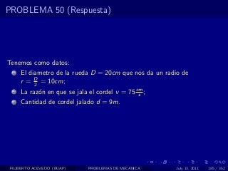PROBLEMA 50 (Respuesta)




Tenemos como datos:
  1   El diametro de la rueda D = 20cm que nos da un radio de
      r = D = 10cm;
           2
  2   La raz´n en que se jala el cordel v = 75 cm ;
            o                                   s
  3   Cantidad de cordel jalado d = 9m.




 FILIBERTO ACEVEDO (BUAP)     PROBLEMAS DE MECANICA     July 13, 2011   185 / 352
 