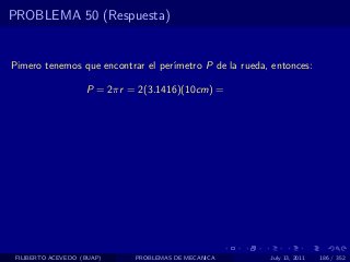PROBLEMA 50 (Respuesta)


Pimero tenemos que encontrar el per´
                                   ımetro P de la rueda, entonces:

                    P = 2πr = 2(3.1416)(10cm) =




 FILIBERTO ACEVEDO (BUAP)    PROBLEMAS DE MECANICA      July 13, 2011   186 / 352
 