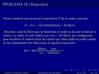 PROBLEMA 50 (Respuesta)


Pimero tenemos que encontrar el per´
                                   ımetro P de la rueda, entonces:

                    P = 2πr = 2(3.1416)(10cm) = 62.83cm

 Entonces, cada 62.83cm que se desenreda el cordel se da una revoluci´n o
                                                                      o
vuelta a la rueda, lo cual implica que 1rev = 62.83cm; por consiguiente
para encontrar el n´mero total de vueltas que habr´ dado el cordel cuando
                    u                              a
se han desenredado 9m efectuamos la siguiente operaci´n:
                                                       o
                               100cm      1rev
                    9m = 9m(         )(         )=
                                1m      62.83cm




 FILIBERTO ACEVEDO (BUAP)      PROBLEMAS DE MECANICA      July 13, 2011   186 / 352
 