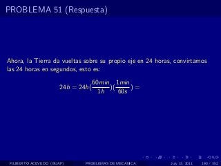 PROBLEMA 51 (Respuesta)




Ahora, la Tierra da vueltas sobre su propio eje en 24 horas, convirtamos
las 24 horas en segundos, esto es:
                                    60min 1min
                       24h = 24h(        )(     )=
                                      1h    60s




 FILIBERTO ACEVEDO (BUAP)      PROBLEMAS DE MECANICA       July 13, 2011   190 / 352
 