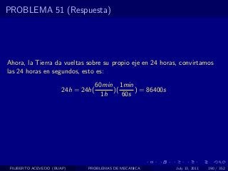 PROBLEMA 51 (Respuesta)




Ahora, la Tierra da vueltas sobre su propio eje en 24 horas, convirtamos
las 24 horas en segundos, esto es:
                                    60min 1min
                       24h = 24h(        )(     ) = 86400s
                                      1h    60s




 FILIBERTO ACEVEDO (BUAP)      PROBLEMAS DE MECANICA         July 13, 2011   190 / 352
 