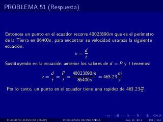 PROBLEMA 51 (Respuesta)



Entonces un punto en el ecuador recorre 40023890m que es el per´  ımetro
de la Tierra en 86400s, para encontrar su velocidad usamos la siguiente
ecuaci´n:
      o
                                       d
                                  v=
                                       t
Sustituyendo en la ecuaci´n anterior los valores de d = P y t tenemos:
                         o
                            d  P  40023890m          m
                     v=       = =           = 463.23
                            t  t    86400s           s
Por lo tanto, un punto en el ecuador tiene una rapidez de 463.23 m .
                                                                 s




 FILIBERTO ACEVEDO (BUAP)       PROBLEMAS DE MECANICA     July 13, 2011   191 / 352
 