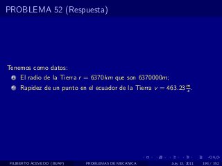 PROBLEMA 52 (Respuesta)




Tenemos como datos:
  1   El radio de la Tierra r = 6370km que son 6370000m;
  2   Rapidez de un punto en el ecuador de la Tierra v = 463.23 m .
                                                                s




 FILIBERTO ACEVEDO (BUAP)    PROBLEMAS DE MECANICA         July 13, 2011   193 / 352
 