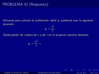 PROBLEMA 52 (Respuesta)



Entonces para calcular la aceleraci´n radial ar podemos usar la siguiente
                                   o
ecuaci´n:
      o
                                       v2
                                  ar =
                                        r
Sustituyendo los valores de v y de r en la ecuaci´n anterior tenemos:
                                                 o

                               v2
                        ar =      =
                               r




 FILIBERTO ACEVEDO (BUAP)        PROBLEMAS DE MECANICA     July 13, 2011   194 / 352
 