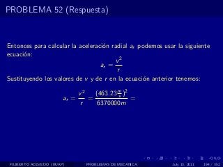 PROBLEMA 52 (Respuesta)



Entonces para calcular la aceleraci´n radial ar podemos usar la siguiente
                                   o
ecuaci´n:
      o
                                       v2
                                  ar =
                                        r
Sustituyendo los valores de v y de r en la ecuaci´n anterior tenemos:
                                                 o

                               v2   (463.23 m )2
                                            s
                        ar =      =              =
                               r     6370000m




 FILIBERTO ACEVEDO (BUAP)        PROBLEMAS DE MECANICA     July 13, 2011   194 / 352
 