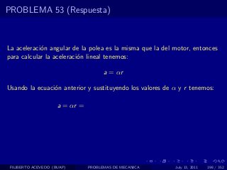 PROBLEMA 53 (Respuesta)



La aceleraci´n angular de la polea es la misma que la del motor, entonces
            o
para calcular la aceleraci´n lineal tenemos:
                          o

                                      a = αr

Usando la ecuaci´n anterior y sustituyendo los valores de α y r tenemos:
                o

                     a = αr =




 FILIBERTO ACEVEDO (BUAP)       PROBLEMAS DE MECANICA     July 13, 2011   198 / 352
 