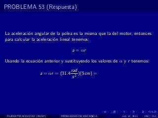 PROBLEMA 53 (Respuesta)



La aceleraci´n angular de la polea es la misma que la del motor, entonces
            o
para calcular la aceleraci´n lineal tenemos:
                          o

                                      a = αr

Usando la ecuaci´n anterior y sustituyendo los valores de α y r tenemos:
                o
                                      rad
                     a = αr = (31.4       )(5cm) =
                                       s2




 FILIBERTO ACEVEDO (BUAP)     PROBLEMAS DE MECANICA       July 13, 2011   198 / 352
 