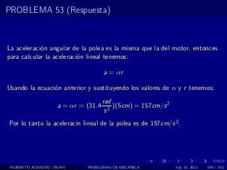 PROBLEMA 53 (Respuesta)



La aceleraci´n angular de la polea es la misma que la del motor, entonces
            o
para calcular la aceleraci´n lineal tenemos:
                          o

                                      a = αr

Usando la ecuaci´n anterior y sustituyendo los valores de α y r tenemos:
                o
                                      rad
                     a = αr = (31.4       )(5cm) = 157cm/s 2
                                       s2
Por lo tanto la aceleracin lineal de la polea es de 157cm/s 2 .




 FILIBERTO ACEVEDO (BUAP)     PROBLEMAS DE MECANICA            July 13, 2011   198 / 352
 