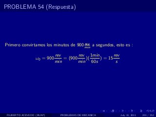 PROBLEMA 54 (Respuesta)




                                       rev
Primero convirtamos los minutos de 900 min a segundos, esto es :

                              rev        rev 1min        rev
                   ω0 = 900       = (900    )(    ) = 15
                              min        min 60s          s




 FILIBERTO ACEVEDO (BUAP)       PROBLEMAS DE MECANICA          July 13, 2011   201 / 352
 
