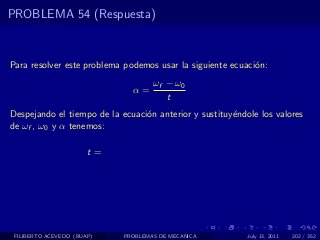 PROBLEMA 54 (Respuesta)



Para resolver este problema podemos usar la siguiente ecuaci´n:
                                                            o
                                    ωf − ω0
                              α=
                                       t
Despejando el tiempo de la ecuaci´n anterior y sustituy´ndole los valores
                                 o                     e
de ωf , ω0 y α tenemos:

                       t=




 FILIBERTO ACEVEDO (BUAP)   PROBLEMAS DE MECANICA          July 13, 2011   202 / 352
 