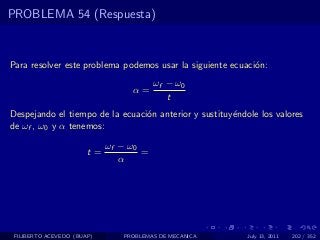 PROBLEMA 54 (Respuesta)



Para resolver este problema podemos usar la siguiente ecuaci´n:
                                                            o
                                        ωf − ω0
                                 α=
                                           t
Despejando el tiempo de la ecuaci´n anterior y sustituy´ndole los valores
                                 o                     e
de ωf , ω0 y α tenemos:

                            ωf − ω0
                       t=           =
                               α




 FILIBERTO ACEVEDO (BUAP)      PROBLEMAS DE MECANICA       July 13, 2011   202 / 352
 
