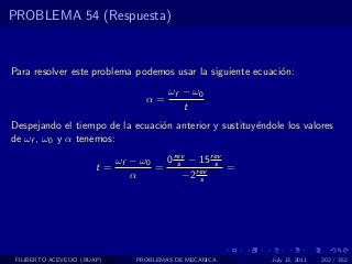 PROBLEMA 54 (Respuesta)



Para resolver este problema podemos usar la siguiente ecuaci´n:
                                                            o
                                       ωf − ω0
                                  α=
                                          t
Despejando el tiempo de la ecuaci´n anterior y sustituy´ndole los valores
                                 o                     e
de ωf , ω0 y α tenemos:

                            ωf − ω0  0 rev − 15 rev
                       t=           = s rev s =
                               α         −2 s




 FILIBERTO ACEVEDO (BUAP)      PROBLEMAS DE MECANICA       July 13, 2011   202 / 352
 