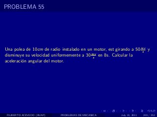 PROBLEMA 55




Una polea de 10cm de radio instalado en un motor, est girando a 50 rev y
                                                                    s
disminuye su velocidad uniformemente a 30 rev en 8s. Calcular la
                                           s
aceleraci´n angular del motor.
         o




 FILIBERTO ACEVEDO (BUAP)   PROBLEMAS DE MECANICA        July 13, 2011   203 / 352
 