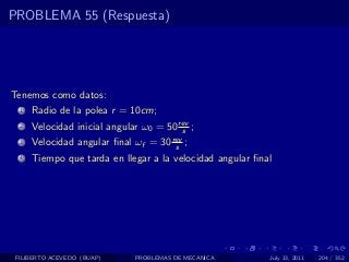 PROBLEMA 55 (Respuesta)




Tenemos como datos:
  1   Radio de la polea r = 10cm;
  2   Velocidad inicial angular ω0 = 50 rev ;
                                         s
  3   Velocidad angular ﬁnal ωf = 30 rev ;
                                      s
  4   Tiempo que tarda en llegar a la velocidad angular ﬁnal




 FILIBERTO ACEVEDO (BUAP)     PROBLEMAS DE MECANICA        July 13, 2011   204 / 352
 