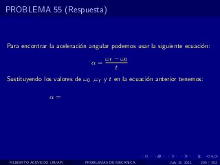 PROBLEMA 55 (Respuesta)



Para encontrar la aceleraci´n angular podemos usar la siguiente ecuaci´n:
                           o                                          o
                                    ωf − ω0
                              α=
                                       t
Sustituyendo los valores de ω0 ,ωf y t en la ecuaci´n anterior tenemos:
                                                   o

                  α=




 FILIBERTO ACEVEDO (BUAP)   PROBLEMAS DE MECANICA          July 13, 2011   205 / 352
 
