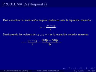 PROBLEMA 55 (Respuesta)



Para encontrar la aceleraci´n angular podemos usar la siguiente ecuaci´n:
                           o                                          o
                                       ωf − ω0
                                 α=
                                          t
Sustituyendo los valores de ω0 ,ωf y t en la ecuaci´n anterior tenemos:
                                                   o

                        ωf − ω0   30 rev − 50 rev
                                      s        s
                  α=            =                 =
                           t             8s




 FILIBERTO ACEVEDO (BUAP)      PROBLEMAS DE MECANICA       July 13, 2011   205 / 352
 
