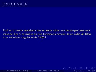 PROBLEMA 56




Cu´l es la fuerza centr´
    a                  ıpeta que se ejerce sobre un cuerpo que tiene una
masa de 4kg si se mueva en una trayectoria circular de un radio de 18cm
si su velocidad angular es de 20 rev ?
                                  s




 FILIBERTO ACEVEDO (BUAP)   PROBLEMAS DE MECANICA         July 13, 2011   206 / 352
 