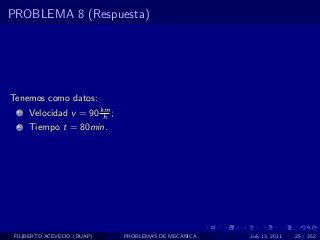 PROBLEMA 8 (Respuesta)




Tenemos como datos:
  1   Velocidad v = 90 km ;
                        h
  2   Tiempo t = 80min.




 FILIBERTO ACEVEDO (BUAP)     PROBLEMAS DE MECANICA   July 13, 2011   25 / 352
 