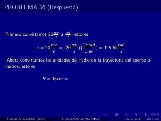 PROBLEMA 56 (Respuesta)



Primero convirtamos 20 rev a
                        s
                                   rad
                                    s ,   esto es:

                            rev       rev 2πrad             rad
                  ω = 20        = (20    )(      ) = 125.66
                             s         s    1rev             s
Ahora convirtamos las unidades del radio de la trayectoria del cuerpo a
metros, esto es:

                      R = 18cm =




 FILIBERTO ACEVEDO (BUAP)        PROBLEMAS DE MECANICA            July 13, 2011   208 / 352
 