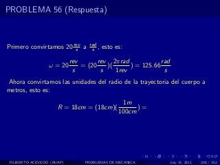 PROBLEMA 56 (Respuesta)



Primero convirtamos 20 rev a
                        s
                                   rad
                                    s ,   esto es:

                            rev       rev 2πrad             rad
                  ω = 20        = (20    )(      ) = 125.66
                             s         s    1rev             s
Ahora convirtamos las unidades del radio de la trayectoria del cuerpo a
metros, esto es:
                                                 1m
                      R = 18cm = (18cm)(              )=
                                                100cm




 FILIBERTO ACEVEDO (BUAP)        PROBLEMAS DE MECANICA            July 13, 2011   208 / 352
 