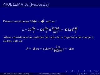 PROBLEMA 56 (Respuesta)



Primero convirtamos 20 rev a
                        s
                                   rad
                                    s ,   esto es:

                            rev       rev 2πrad             rad
                  ω = 20        = (20    )(      ) = 125.66
                             s         s    1rev             s
Ahora convirtamos las unidades del radio de la trayectoria del cuerpo a
metros, esto es:
                                                 1m
                      R = 18cm = (18cm)(              ) = .18m
                                                100cm




 FILIBERTO ACEVEDO (BUAP)        PROBLEMAS DE MECANICA            July 13, 2011   208 / 352
 