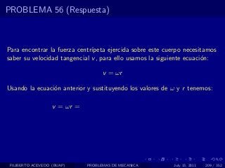 PROBLEMA 56 (Respuesta)



Para encontrar la fuerza centr´
                              ıpeta ejercida sobre este cuerpo necesitamos
saber su velocidad tangencial v , para ello usamos la siguiente ecuaci´n:
                                                                      o

                                    v = ωr

Usando la ecuaci´n anterior y sustituyendo los valores de ω y r tenemos:
                o

                   v = ωr =




 FILIBERTO ACEVEDO (BUAP)     PROBLEMAS DE MECANICA        July 13, 2011   209 / 352
 