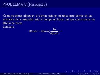 PROBLEMA 8 (Respuesta)

Como podemos observar, el tiempo esta en minutos pero dentro de las
unidades de la velocidad esta el tiempo en horas, asi que convirtamos los
80min en horas.
entonces:
                                        1h
                     80min = 80min(         )=
                                      60min




 FILIBERTO ACEVEDO (BUAP)   PROBLEMAS DE MECANICA          July 13, 2011   26 / 352
 