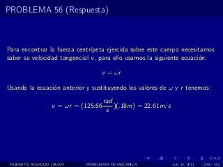 PROBLEMA 56 (Respuesta)



Para encontrar la fuerza centr´
                              ıpeta ejercida sobre este cuerpo necesitamos
saber su velocidad tangencial v , para ello usamos la siguiente ecuaci´n:
                                                                      o

                                   v = ωr

Usando la ecuaci´n anterior y sustituyendo los valores de ω y r tenemos:
                o
                                      rad
                   v = ωr = (125.66       )(.18m) = 22.61m/s
                                       s




 FILIBERTO ACEVEDO (BUAP)    PROBLEMAS DE MECANICA             July 13, 2011   209 / 352
 