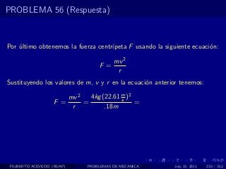 PROBLEMA 56 (Respuesta)



Por ultimo obtenemos la fuerza centr´
    ´                               ıpeta F usando la siguiente ecuaci´n:
                                                                      o

                                            mv 2
                                      F =
                                             r
Sustituyendo los valores de m, v y r en la ecuaci´n anterior tenemos:
                                                 o

                            mv 2   4kg (22.61 m )2
                                              s
                   F =           =                 =
                             r          .18m




 FILIBERTO ACEVEDO (BUAP)         PROBLEMAS DE MECANICA   July 13, 2011   210 / 352
 