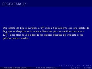 PROBLEMA 57




Una pelota de 1kg movindose a 6 m choca frontalmente con una pelota de
                                   s
2kg que se desplaza en la misma direcci´n pero en sentido contrario a
                                         o
   m
12 s . Encontrar la velocidad de las pelotas despu´s del impacto si las
                                                  e
pelotas quedan unidas.




 FILIBERTO ACEVEDO (BUAP)   PROBLEMAS DE MECANICA       July 13, 2011   212 / 352
 