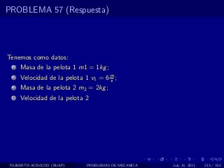 PROBLEMA 57 (Respuesta)




Tenemos como datos:
  1   Masa de la pelota 1 m1 = 1kg ;
  2   Velocidad de la pelota 1 v1 = 6 m ;
                                      s
  3   Masa de la pelota 2 m2 = 2kg ;
  4   Velocidad de la pelota 2




 FILIBERTO ACEVEDO (BUAP)     PROBLEMAS DE MECANICA   July 13, 2011   213 / 352
 