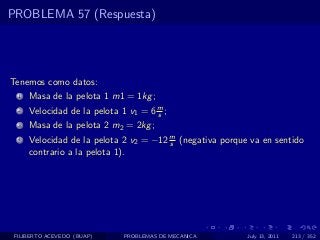 PROBLEMA 57 (Respuesta)




Tenemos como datos:
  1   Masa de la pelota 1 m1 = 1kg ;
  2   Velocidad de la pelota 1 v1 = 6 m ;
                                      s
  3   Masa de la pelota 2 m2 = 2kg ;
  4   Velocidad de la pelota 2 v2 = −12 m (negativa porque va en sentido
                                        s
      contrario a la pelota 1).




 FILIBERTO ACEVEDO (BUAP)     PROBLEMAS DE MECANICA       July 13, 2011   213 / 352
 