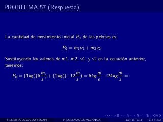 PROBLEMA 57 (Respuesta)



La cantidad de movimiento inicial P0 de las pelotas es:

                             P0 = m1 v1 + m2 v2

Sustituyendo los valores de m1, m2, v1, y v2 en la ecuaci´n anterior,
                                                         o
tenemos:
                     m               m       m      m
    P0 = (1kg )(6      ) + (2kg )(−12 ) = 6kg − 24kg =
                     s               s       s      s




 FILIBERTO ACEVEDO (BUAP)    PROBLEMAS DE MECANICA         July 13, 2011   214 / 352
 