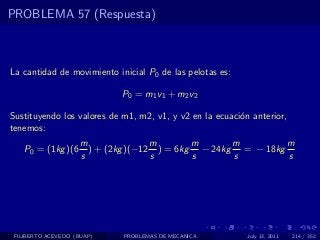 PROBLEMA 57 (Respuesta)



La cantidad de movimiento inicial P0 de las pelotas es:

                             P0 = m1 v1 + m2 v2

Sustituyendo los valores de m1, m2, v1, y v2 en la ecuaci´n anterior,
                                                         o
tenemos:
                     m               m       m      m         m
    P0 = (1kg )(6      ) + (2kg )(−12 ) = 6kg − 24kg = − 18kg
                     s               s       s      s         s




 FILIBERTO ACEVEDO (BUAP)    PROBLEMAS DE MECANICA         July 13, 2011   214 / 352
 